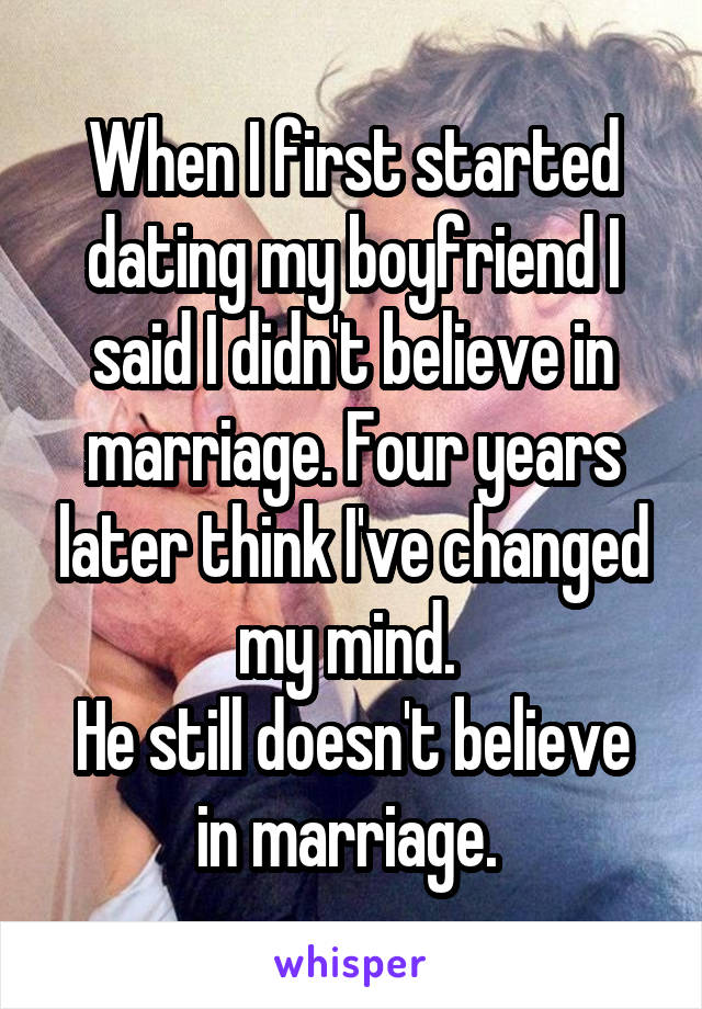 When I first started dating my boyfriend I said I didn't believe in marriage. Four years later think I've changed my mind. 
He still doesn't believe in marriage. 