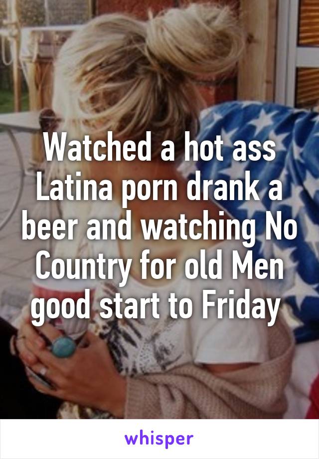 Watched a hot ass Latina porn drank a beer and watching No ...