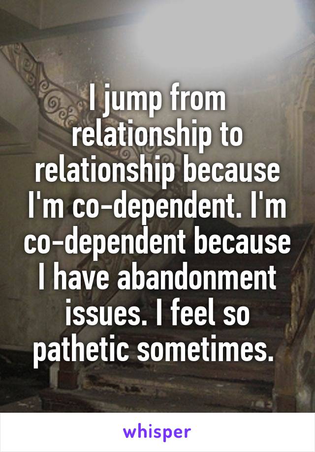 I jump from relationship to relationship because I'm co-dependent. I'm co-dependent because I have abandonment issues. I feel so pathetic sometimes. 