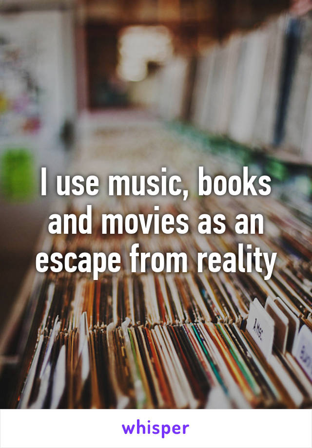 I use music, books and movies as an escape from reality