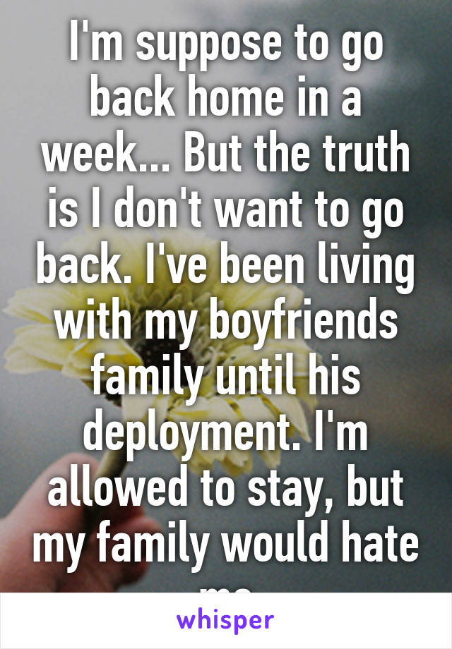 I'm suppose to go back home in a week... But the truth is I don't want to go back. I've been living with my boyfriends family until his deployment. I'm allowed to stay, but my family would hate me