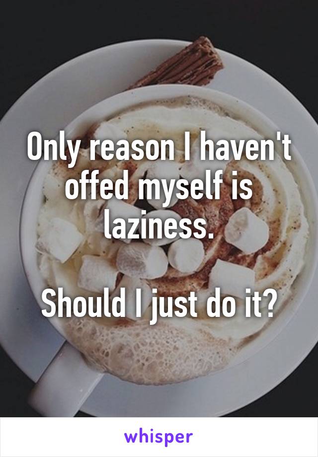 Only reason I haven't offed myself is laziness.

Should I just do it?