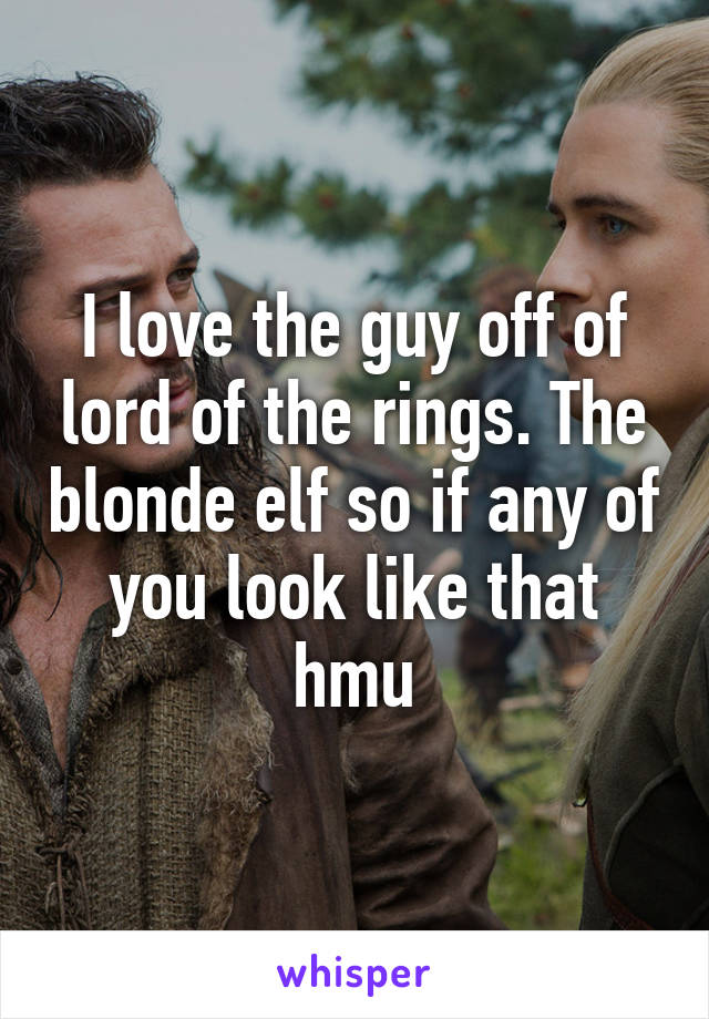 I love the guy off of lord of the rings. The blonde elf so if any of you look like that hmu