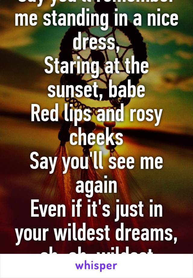 Say you'll remember me standing in a nice dress,
Staring at the sunset, babe
Red lips and rosy cheeks
Say you'll see me again
Even if it's just in your wildest dreams, oh, ah, wildest dreams!
