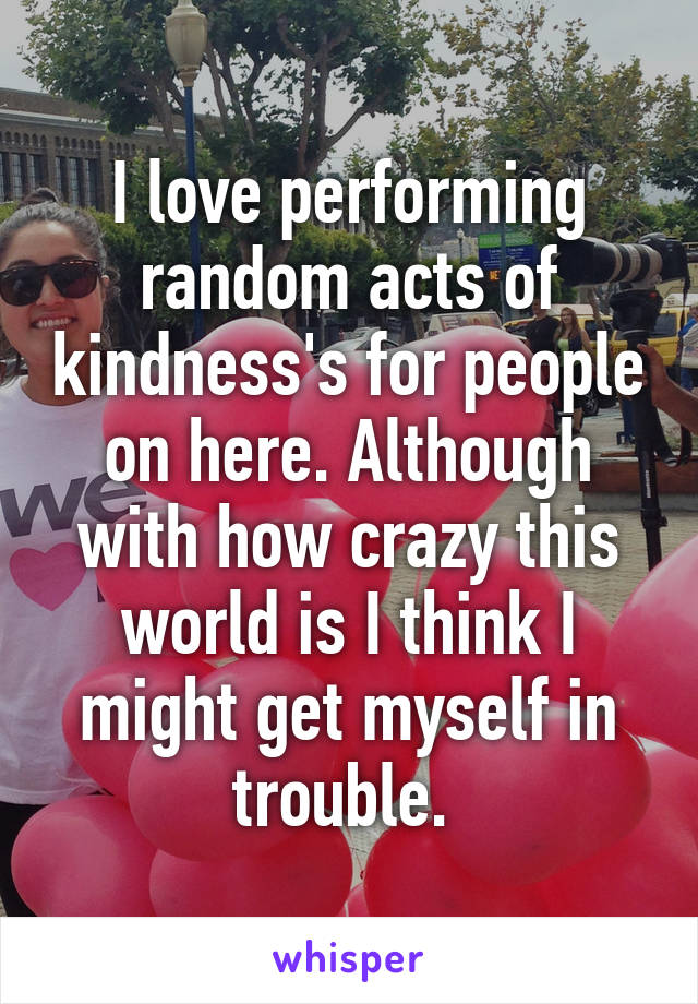 I love performing random acts of kindness's for people on here. Although with how crazy this world is I think I might get myself in trouble. 