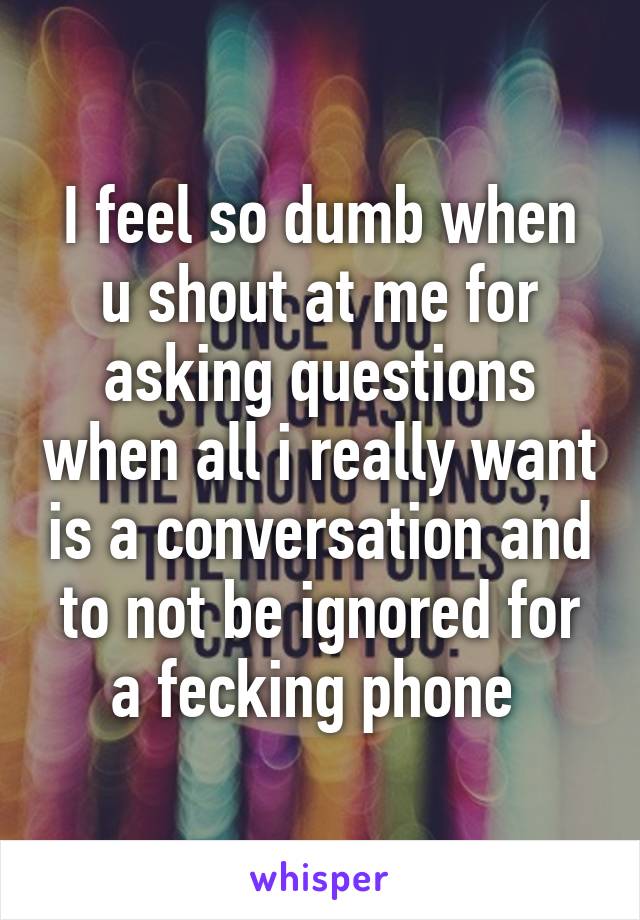 I feel so dumb when u shout at me for asking questions when all i really want is a conversation and to not be ignored for a fecking phone 