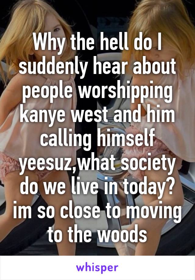 Why the hell do I suddenly hear about people worshipping kanye west and him calling himself yeesuz,what society do we live in today? im so close to moving to the woods