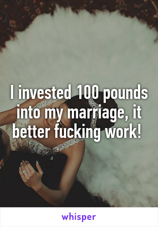 I invested 100 pounds into my marriage, it better fucking work! 