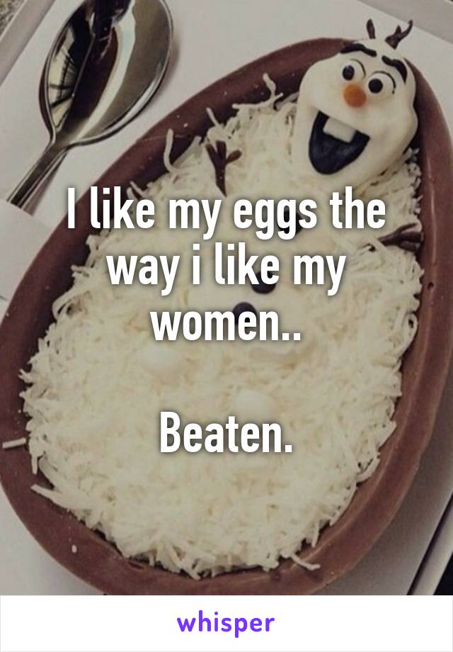 I like my eggs the way i like my women..

Beaten.