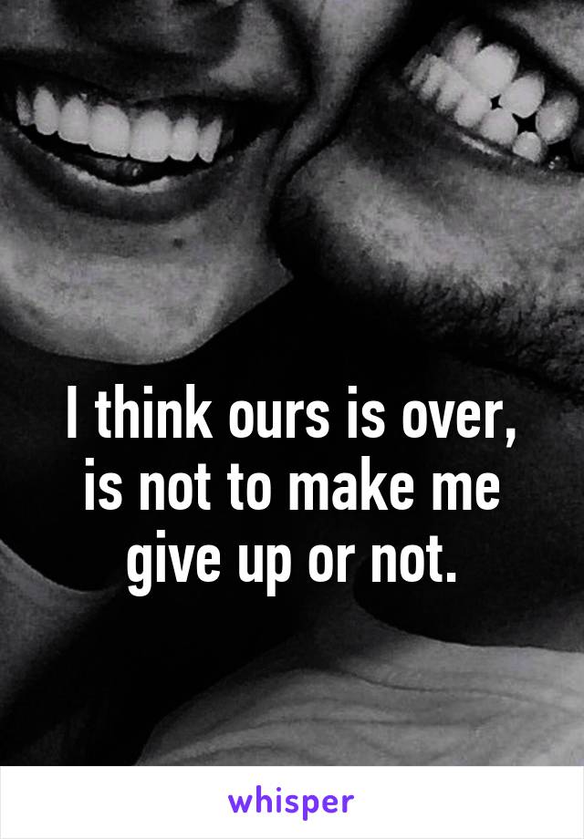 

I think ours is over, is not to make me give up or not.