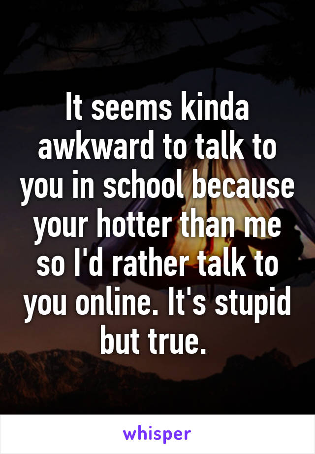 It seems kinda awkward to talk to you in school because your hotter than me so I'd rather talk to you online. It's stupid but true. 