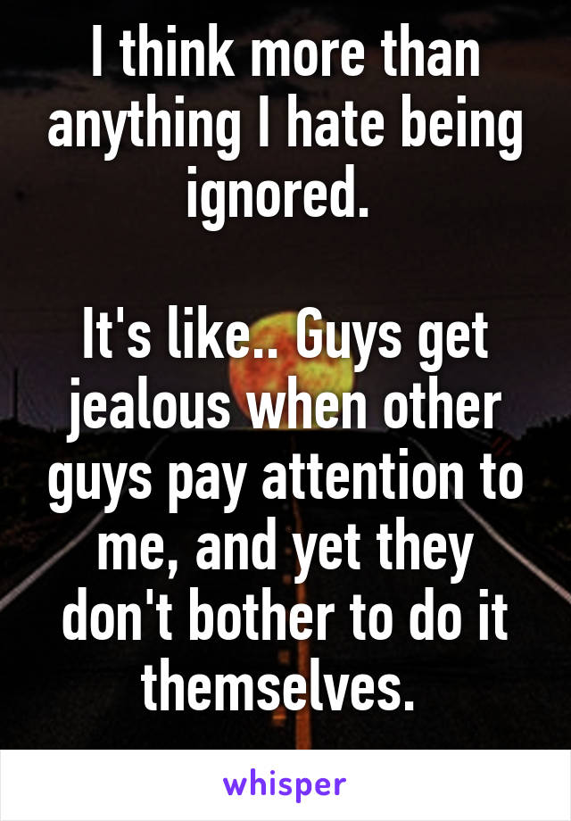 I think more than anything I hate being ignored. 

It's like.. Guys get jealous when other guys pay attention to me, and yet they don't bother to do it themselves. 
