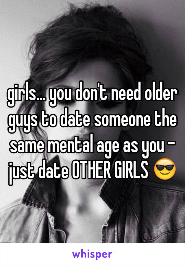 girls... you don't need older guys to date someone the same mental age as you - just date OTHER GIRLS 😎