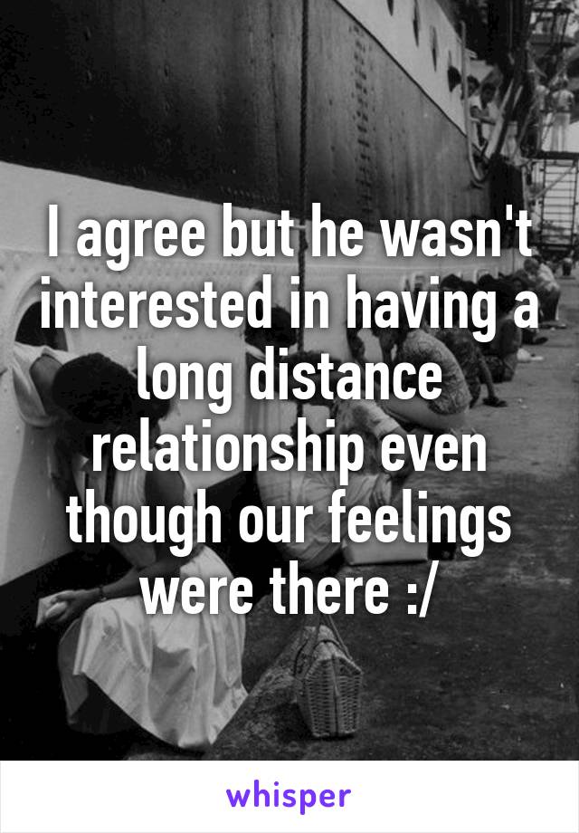 I agree but he wasn't interested in having a long distance relationship even though our feelings were there :/