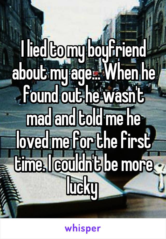 I lied to my boyfriend about my age... When he found out he wasn't mad and told me he loved me for the first time. I couldn't be more lucky 