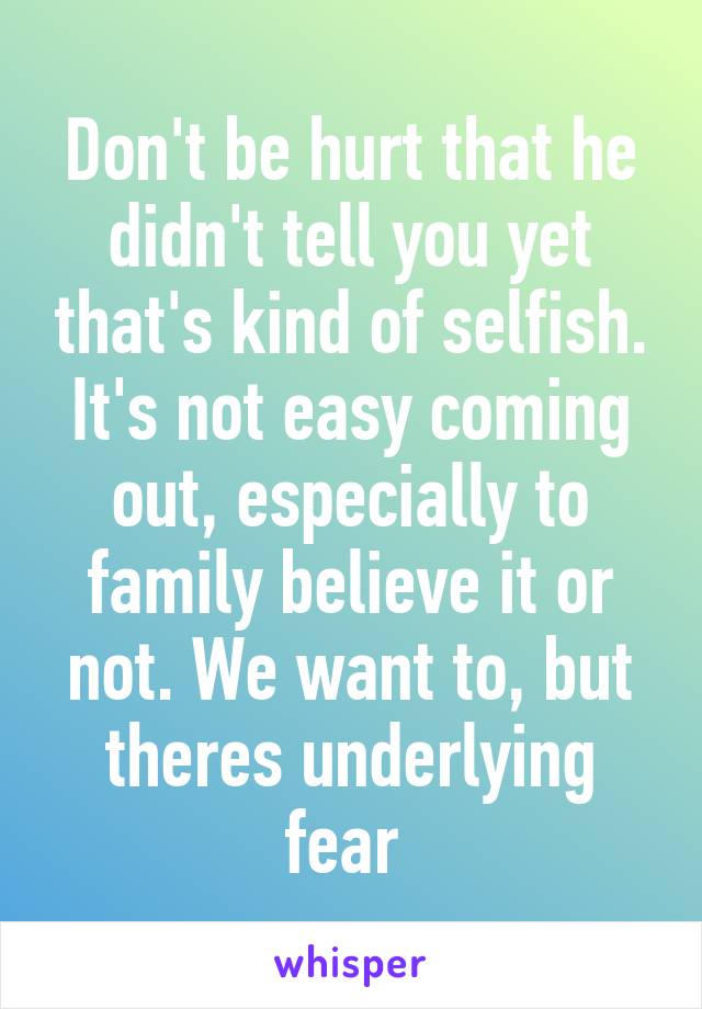 Don't be hurt that he didn't tell you yet that's kind of selfish. It's not easy coming out, especially to family believe it or not. We want to, but theres underlying fear 