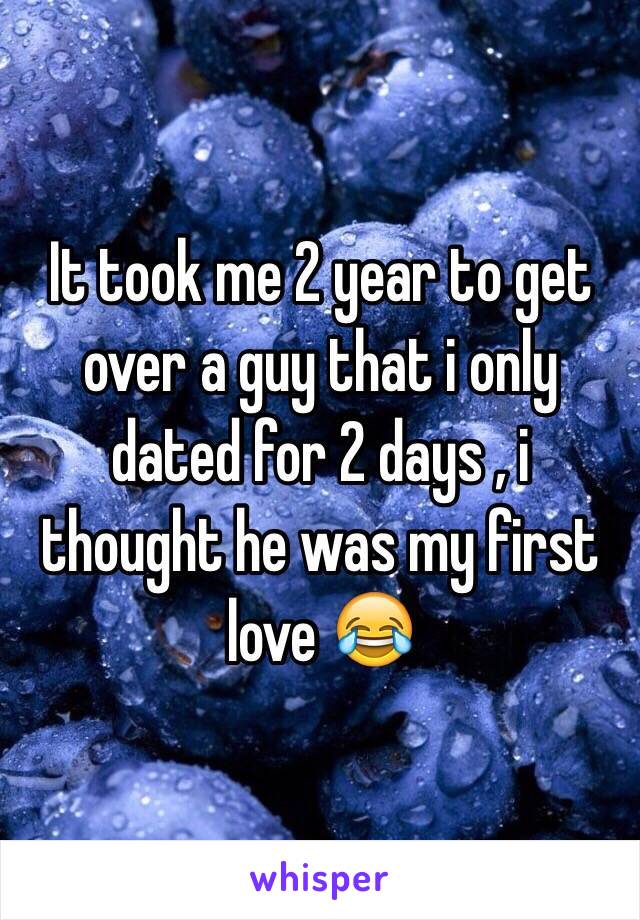 It took me 2 year to get over a guy that i only dated for 2 days , i thought he was my first love 😂