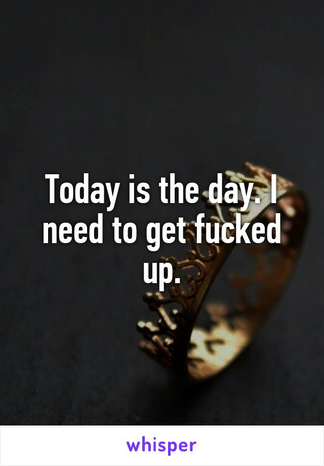 Today is the day. I need to get fucked up.