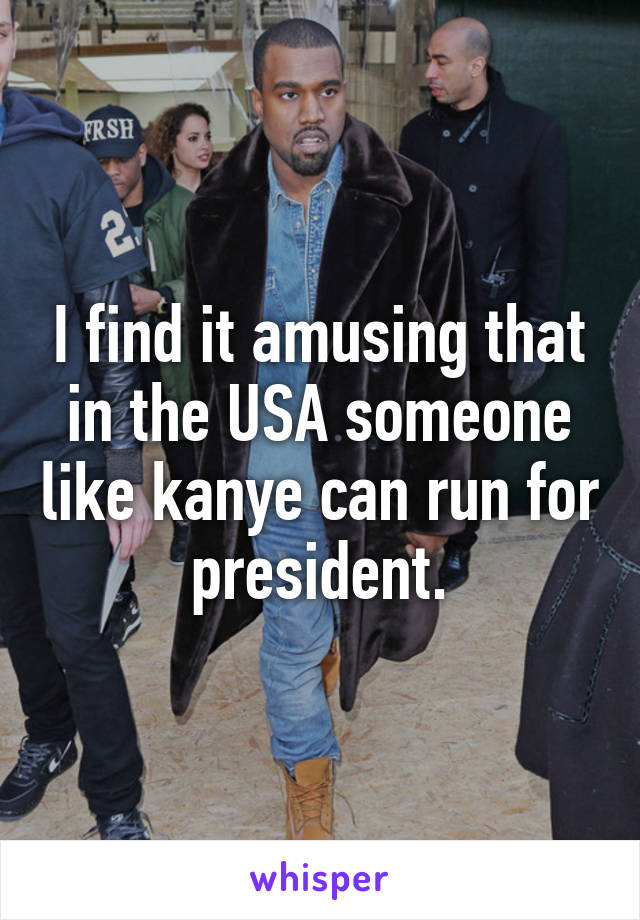 I find it amusing that in the USA someone like kanye can run for president.