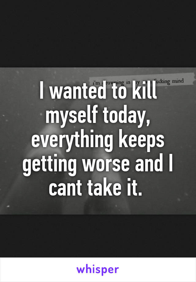I wanted to kill myself today, everything keeps getting worse and I cant take it. 