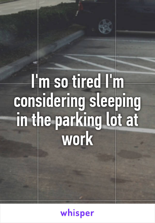 I'm so tired I'm considering sleeping in the parking lot at work