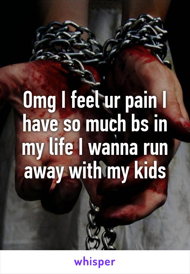 Omg I feel ur pain I have so much bs in my life I wanna run away with my kids