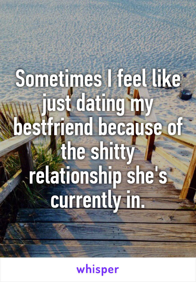 Sometimes I feel like just dating my bestfriend because of the shitty relationship she's currently in.