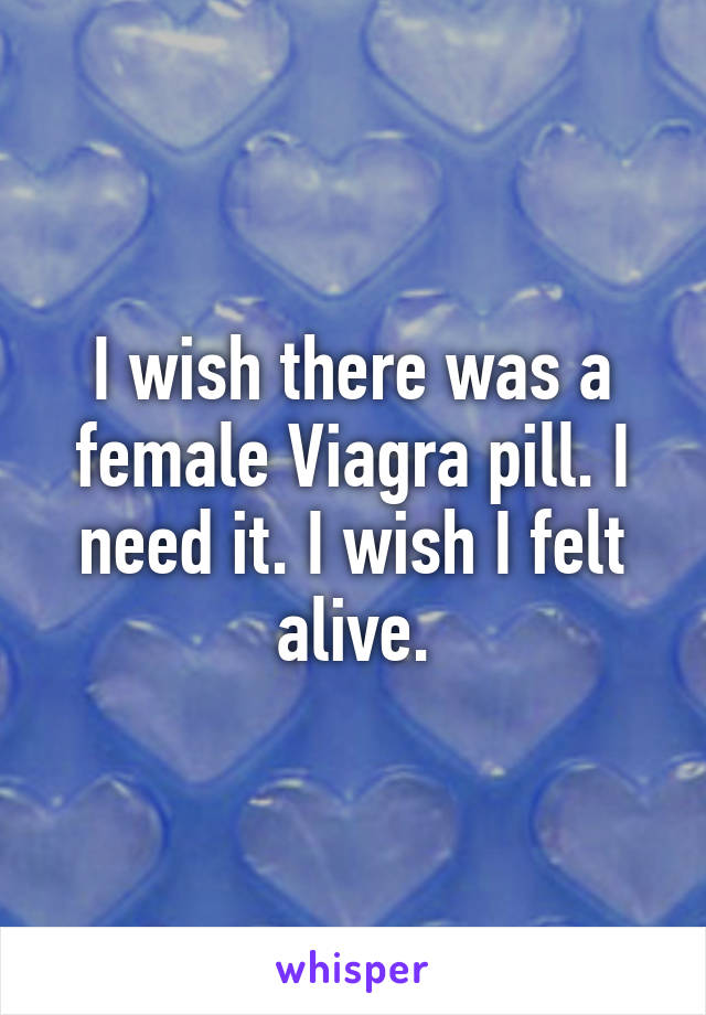 I wish there was a female Viagra pill. I need it. I wish I felt alive.
