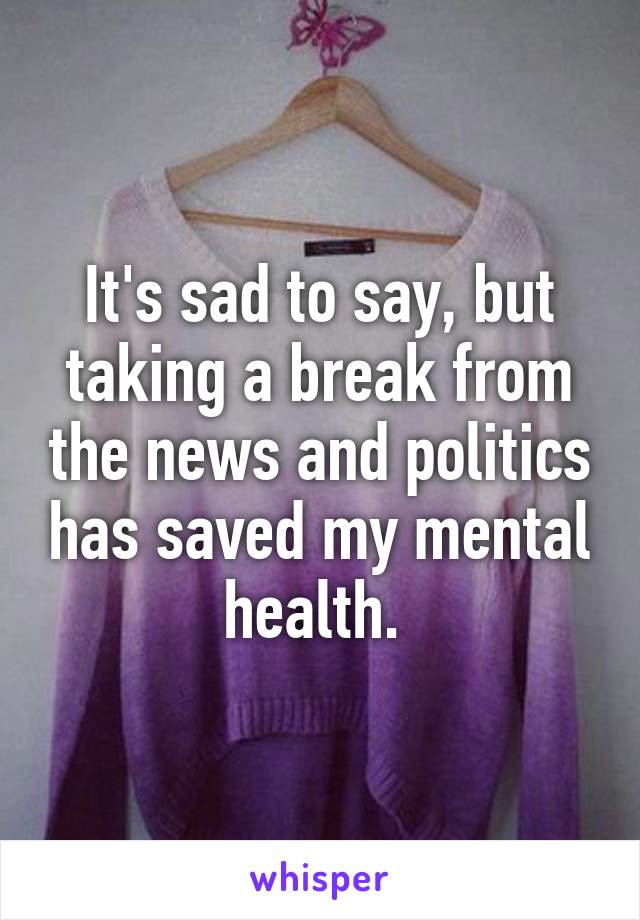It's sad to say, but taking a break from the news and politics has saved my mental health. 