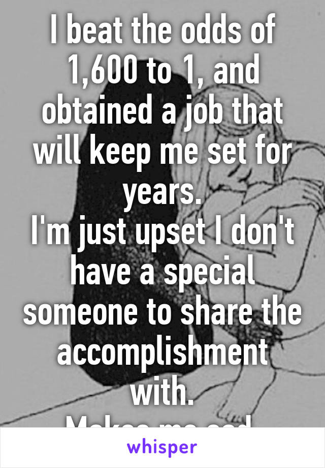 I beat the odds of 1,600 to 1, and obtained a job that will keep me set for years.
I'm just upset I don't have a special someone to share the accomplishment with.
Makes me sad.