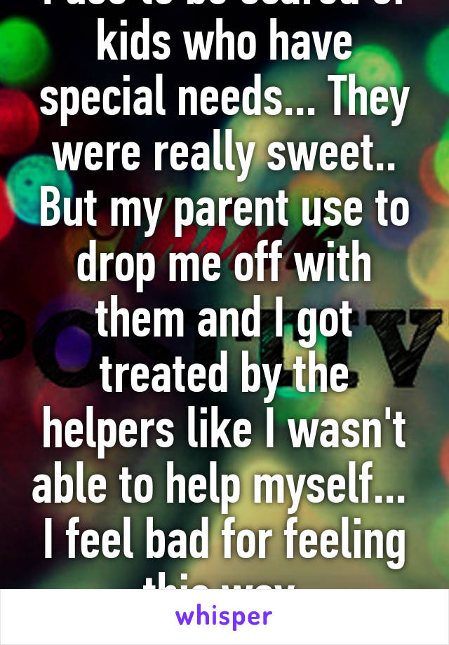 I use to be scared of kids who have special needs... They were really sweet.. But my parent use to drop me off with them and I got treated by the helpers like I wasn't able to help myself... 
I feel bad for feeling this way 
