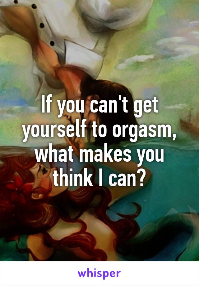 If you can't get yourself to orgasm, what makes you think I can?