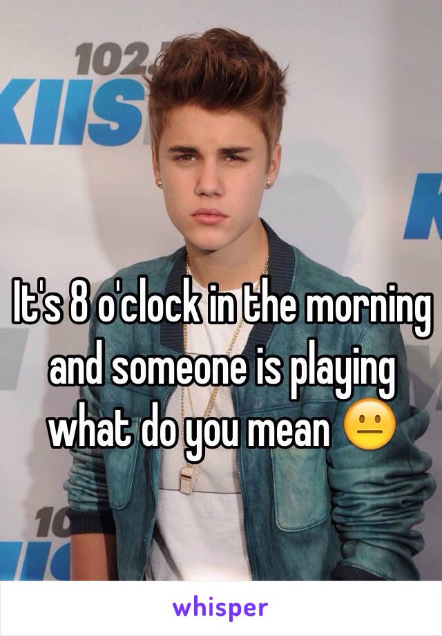 It's 8 o'clock in the morning and someone is playing what do you mean 😐