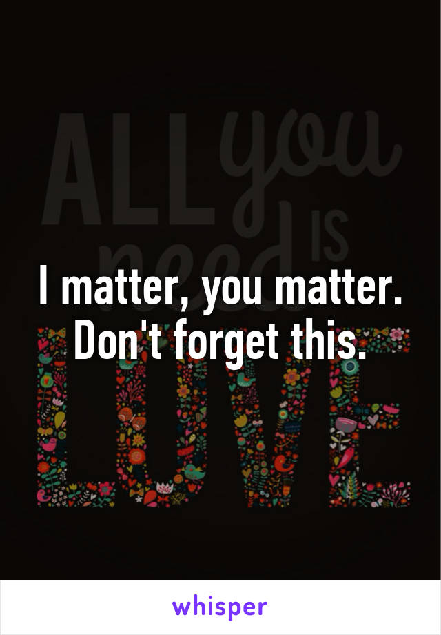 I matter, you matter. Don't forget this.