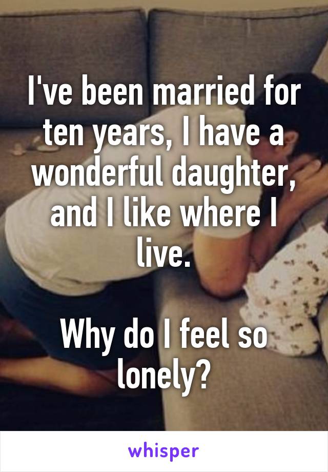 I've been married for ten years, I have a wonderful daughter, and I like where I live.

Why do I feel so lonely?