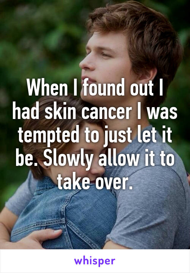 When I found out I had skin cancer I was tempted to just let it be. Slowly allow it to take over.