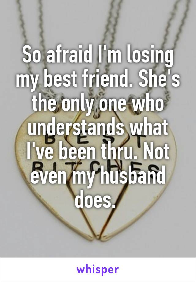 So afraid I'm losing my best friend. She's the only one who understands what I've been thru. Not even my husband does. 

