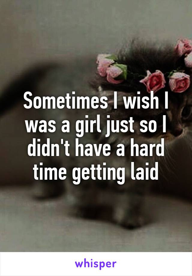 Sometimes I wish I was a girl just so I didn't have a hard time getting laid