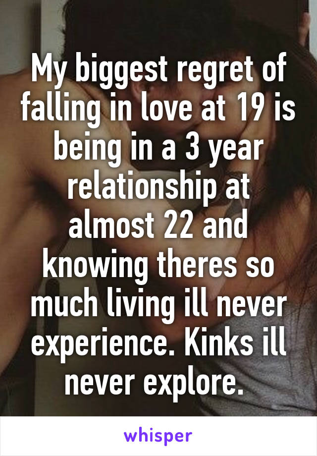 My biggest regret of falling in love at 19 is being in a 3 year relationship at almost 22 and knowing theres so much living ill never experience. Kinks ill never explore. 