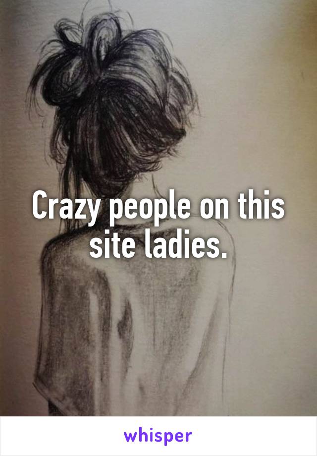 Crazy people on this site ladies.