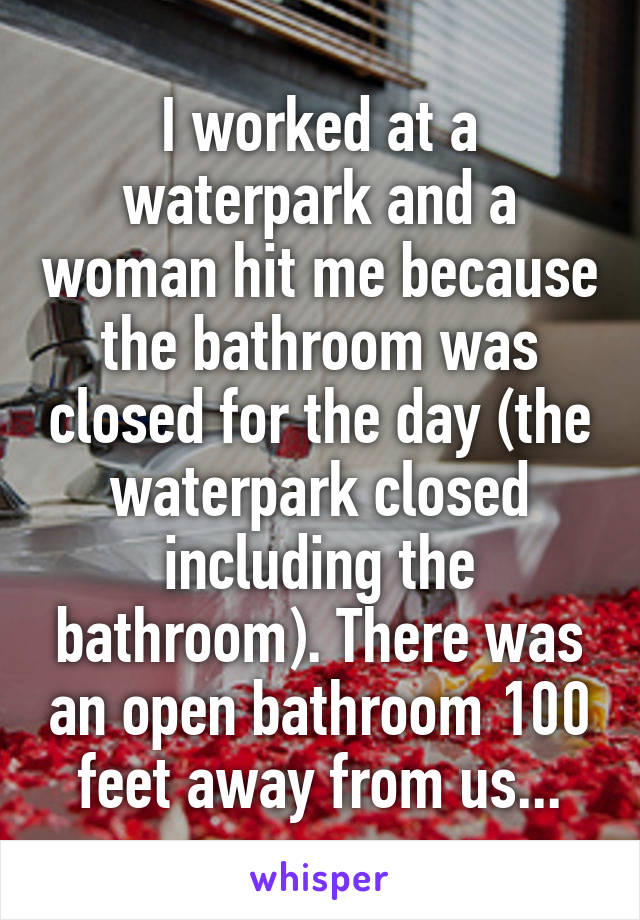I worked at a waterpark and a woman hit me because the bathroom was closed for the day (the waterpark closed including the bathroom). There was an open bathroom 100 feet away from us...