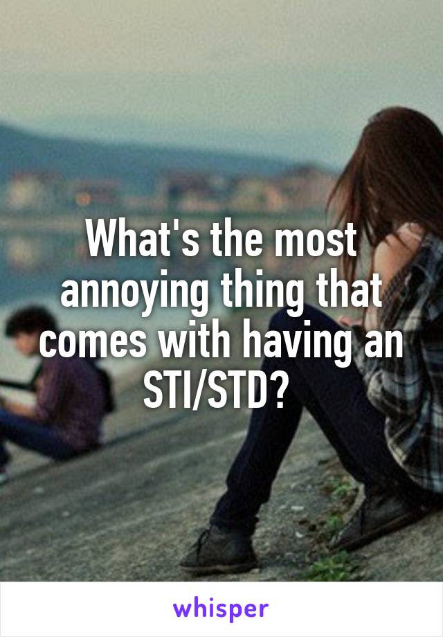 What's the most annoying thing that comes with having an STI/STD? 