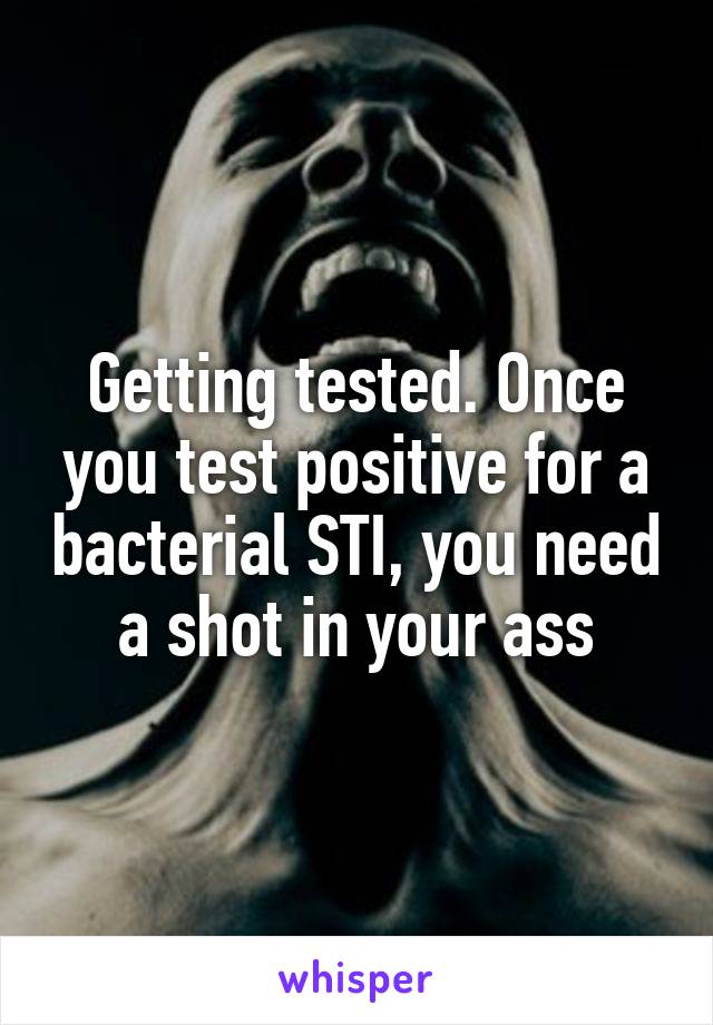 Getting tested. Once you test positive for a bacterial STI, you need a shot in your ass