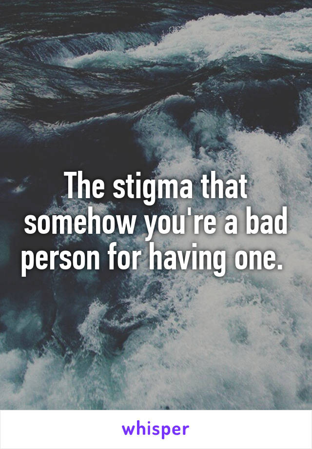 The stigma that somehow you're a bad person for having one. 