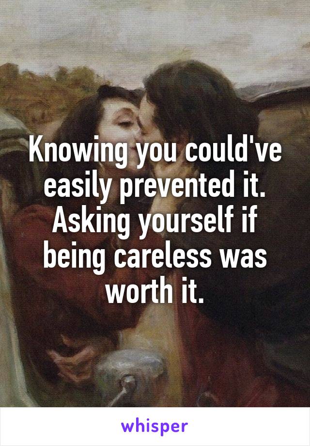 Knowing you could've easily prevented it. Asking yourself if being careless was worth it.