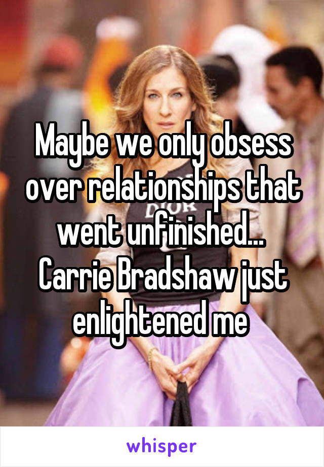 Maybe we only obsess over relationships that went unfinished... 
Carrie Bradshaw just enlightened me 