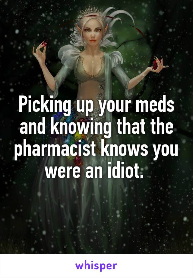 Picking up your meds and knowing that the pharmacist knows you were an idiot. 