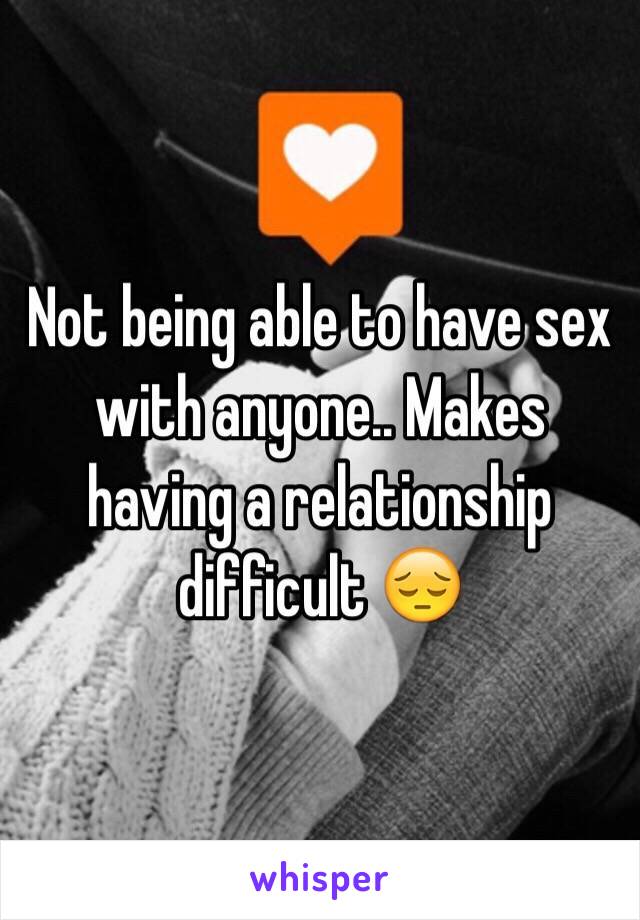 Not being able to have sex with anyone.. Makes having a relationship difficult 😔