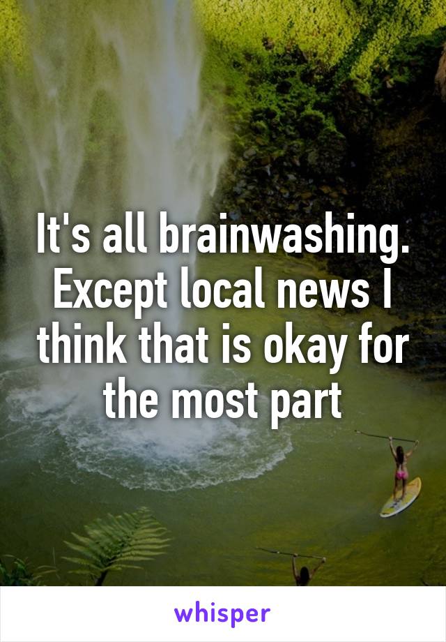 It's all brainwashing. Except local news I think that is okay for the most part