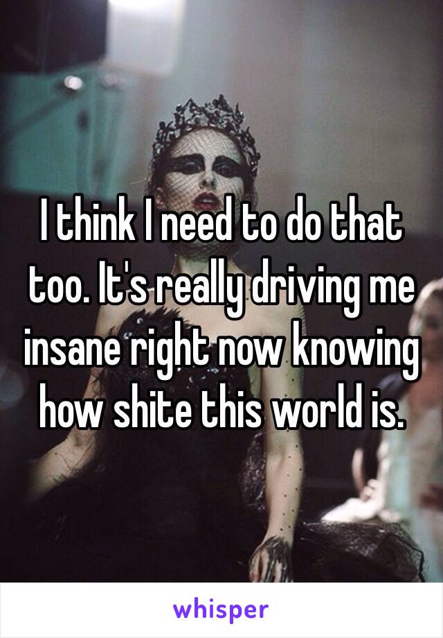 I think I need to do that too. It's really driving me insane right now knowing how shite this world is. 